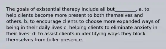 The goals of existential therapy include all but_________. a. to help clients become more present to both themselves and others. b. to encourage clients to choose more expanded ways of being in their daily lives c. helping clients to eliminate anxiety in their lives. d. to assist clients in identifying ways they block themselves from fuller presence.