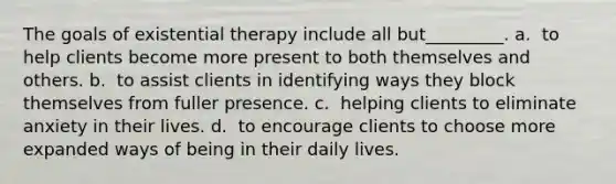 The goals of existential therapy include all but_________. a. ​ to help clients become more present to both themselves and others. b. ​ to assist clients in identifying ways they block themselves from fuller presence. c. ​ helping clients to eliminate anxiety in their lives. d. ​ to encourage clients to choose more expanded ways of being in their daily lives.