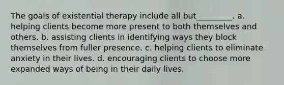 The goals of existential therapy include all but_________. a. helping clients become more present to both themselves and others. b. assisting clients in identifying ways they block themselves from fuller presence. c. helping clients to eliminate anxiety in their lives. d. encouraging clients to choose more expanded ways of being in their daily lives.