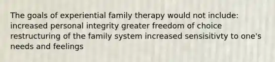 The goals of experiential family therapy would not include: increased personal integrity greater freedom of choice restructuring of the family system increased sensisitivty to one's needs and feelings