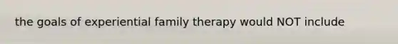 the goals of experiential family therapy would NOT include