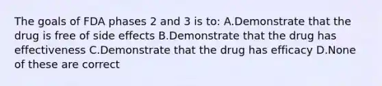 The goals of FDA phases 2 and 3 is to: A.Demonstrate that the drug is free of side effects B.Demonstrate that the drug has effectiveness C.Demonstrate that the drug has efficacy D.None of these are correct