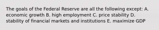 The goals of the Federal Reserve are all the following except: A. economic growth B. high employment C. price stability D. stability of financial markets and institutions E. maximize GDP