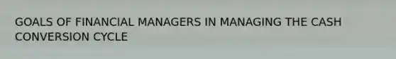 GOALS OF FINANCIAL MANAGERS IN MANAGING THE CASH CONVERSION CYCLE