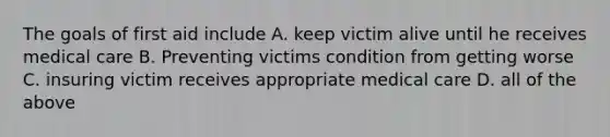 The goals of first aid include A. keep victim alive until he receives medical care B. Preventing victims condition from getting worse C. insuring victim receives appropriate medical care D. all of the above