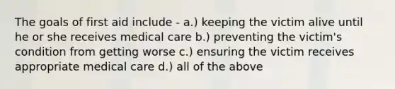 The goals of first aid include - a.) keeping the victim alive until he or she receives medical care b.) preventing the victim's condition from getting worse c.) ensuring the victim receives appropriate medical care d.) all of the above