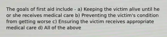 The goals of first aid include - a) Keeping the victim alive until he or she receives medical care b) Preventing the victim's condition from getting worse c) Ensuring the victim receives appropriate medical care d) All of the above