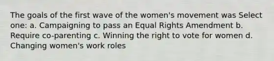 The goals of the first wave of the women's movement was Select one: a. Campaigning to pass an Equal Rights Amendment b. Require co-parenting c. Winning the right to vote for women d. Changing women's work roles