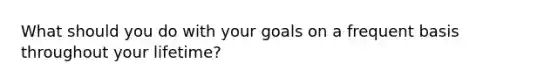 What should you do with your goals on a frequent basis throughout your​ lifetime?