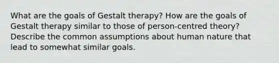 What are the goals of Gestalt therapy? How are the goals of Gestalt therapy similar to those of person-centred theory? Describe the common assumptions about human nature that lead to somewhat similar goals.