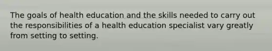 The goals of health education and the skills needed to carry out the responsibilities of a health education specialist vary greatly from setting to setting.