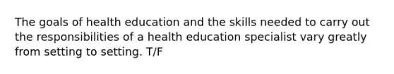 The goals of health education and the skills needed to carry out the responsibilities of a health education specialist vary greatly from setting to setting. T/F