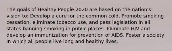 The goals of Healthy People 2020 are based on the nation's vision to: Develop a cure for the common cold. Promote smoking cessation, eliminate tobacco use, and pass legislation in all states banning smoking in public places. Eliminate HIV and develop an immunization for prevention of AIDS. Foster a society in which all people live long and healthy lives.