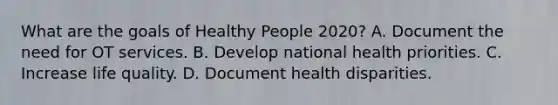 What are the goals of Healthy People 2020? A. Document the need for OT services. B. Develop national health priorities. C. Increase life quality. D. Document health disparities.