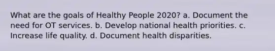 What are the goals of Healthy People 2020? a. Document the need for OT services. b. Develop national health priorities. c. Increase life quality. d. Document health disparities.