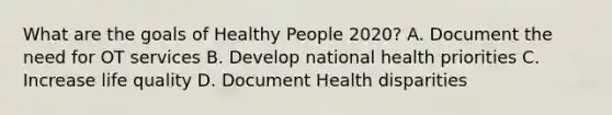 What are the goals of Healthy People 2020? A. Document the need for OT services B. Develop national health priorities C. Increase life quality D. Document Health disparities