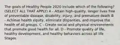 The goals of Healthy People 2020 include which of the following? (SELECT ALL THAT APPLY) A - Attain high-quality, longer lives free of preventable disease, disability, injury, and premature death B - Achieve health equity, eliminate disparities, and improve the health of all groups. C - Create social and physical environments that promote good health for all. D - Promote quality of life, healthy development, and healthy behaviors across all life Stages.