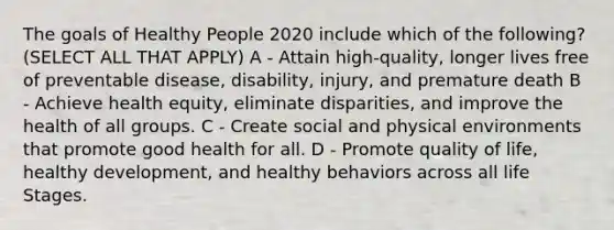 The goals of Healthy People 2020 include which of the following? (SELECT ALL THAT APPLY) A - Attain high-quality, longer lives free of preventable disease, disability, injury, and premature death B - Achieve health equity, eliminate disparities, and improve the health of all groups. C - Create social and physical environments that promote good health for all. D - Promote quality of life, healthy development, and healthy behaviors across all life Stages.