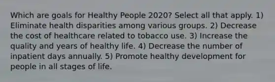 Which are goals for Healthy People 2020? Select all that apply. 1) Eliminate health disparities among various groups. 2) Decrease the cost of healthcare related to tobacco use. 3) Increase the quality and years of healthy life. 4) Decrease the number of inpatient days annually. 5) Promote healthy development for people in all stages of life.