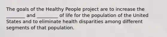 The goals of the Healthy People project are to increase the ________ and _________ of life for the population of the United States and to eliminate health disparities among different segments of that population.