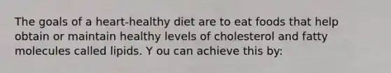 The goals of a heart-healthy diet are to eat foods that help obtain or maintain healthy levels of cholesterol and fatty molecules called lipids. Y ou can achieve this by: