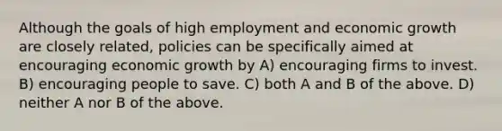 Although the goals of high employment and economic growth are closely related, policies can be specifically aimed at encouraging economic growth by A) encouraging firms to invest. B) encouraging people to save. C) both A and B of the above. D) neither A nor B of the above.