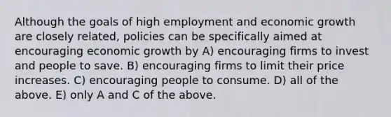 Although the goals of high employment and economic growth are closely related, policies can be specifically aimed at encouraging economic growth by A) encouraging firms to invest and people to save. B) encouraging firms to limit their price increases. C) encouraging people to consume. D) all of the above. E) only A and C of the above.