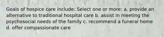 Goals of hospice care include: Select one or more: a. provide an alternative to traditional hospital care b. assist in meeting the psychosocial needs of the family c. recommend a funeral home d. offer compassionate care