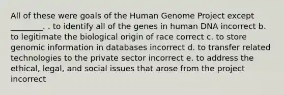 All of these were goals of the Human Genome Project except ________. . to identify all of the genes in human DNA incorrect b. to legitimate the biological origin of race correct c. to store genomic information in databases incorrect d. to transfer related technologies to the private sector incorrect e. to address the ethical, legal, and social issues that arose from the project incorrect