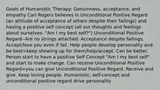 Goals of Humanistic Therapy: Genuinness, acceptance, and empathy Carl Rogers believes in Unconditional Positive Regard (an attitude of acceptance of others despite their failings) and having a positive self concept (all our thoughts and feelings about ourselves- "Am I my best self?") Unconditional Positive Regard--Are no strings attached. Acceptance despite failings. Accept/love you even if fail. Help people develop personality and be best=keep showing up for them/help/accept. Can be better. Person start to have a positive Self Concept "Am I my best self" and start to make change. Can receive Unconditional Positive Regard=you can give Unconditional Positive Regard. Receive and give. Keep loving people. Humanistic; self-concept and unconditional positive regard drive personality