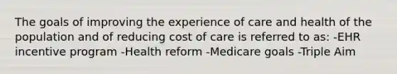 The goals of improving the experience of care and health of the population and of reducing cost of care is referred to as: -EHR incentive program -Health reform -Medicare goals -Triple Aim