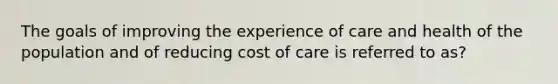 The goals of improving the experience of care and health of the population and of reducing cost of care is referred to as?