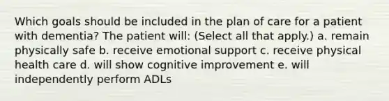 Which goals should be included in the plan of care for a patient with dementia? The patient will: (Select all that apply.)​ a. remain physically safe​ b. receive emotional support​ c. receive physical health care​ d. will show cognitive improvement​ e. will independently perform ADLs​ ​