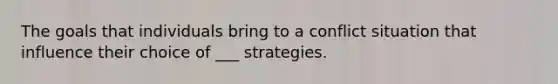 The goals that individuals bring to a conflict situation that influence their choice of ___ strategies.