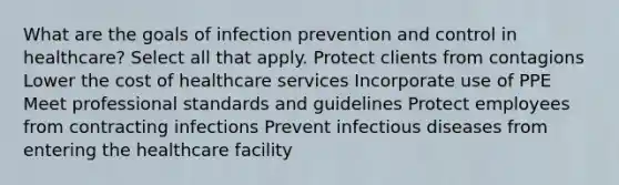 What are the goals of infection prevention and control in healthcare? Select all that apply. Protect clients from contagions Lower the cost of healthcare services Incorporate use of PPE Meet professional standards and guidelines Protect employees from contracting infections Prevent infectious diseases from entering the healthcare facility