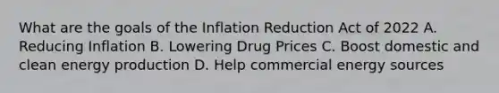 What are the goals of the Inflation Reduction Act of 2022 A. Reducing Inflation B. Lowering Drug Prices C. Boost domestic and clean energy production D. Help commercial energy sources