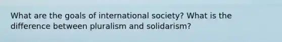 What are the goals of international society? What is the difference between pluralism and solidarism?