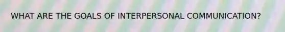 WHAT ARE THE GOALS OF INTERPERSONAL COMMUNICATION?