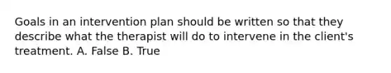 Goals in an intervention plan should be written so that they describe what the therapist will do to intervene in the client's treatment. A. False B. True