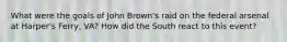 What were the goals of John Brown's raid on the federal arsenal at Harper's Ferry, VA? How did the South react to this event?