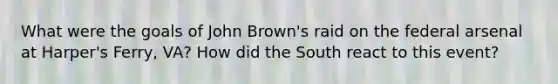 What were the goals of John Brown's raid on the federal arsenal at Harper's Ferry, VA? How did the South react to this event?