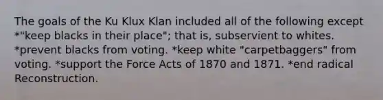 The goals of the Ku Klux Klan included all of the following except *"keep blacks in their place"; that is, subservient to whites. *prevent blacks from voting. *keep white "carpetbaggers" from voting. *support the Force Acts of 1870 and 1871. *end radical Reconstruction.