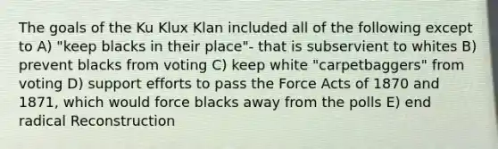 The goals of the Ku Klux Klan included all of the following except to A) "keep blacks in their place"- that is subservient to whites B) prevent blacks from voting C) keep white "carpetbaggers" from voting D) support efforts to pass the Force Acts of 1870 and 1871, which would force blacks away from the polls E) end radical Reconstruction