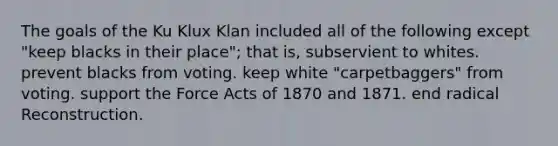 The goals of the Ku Klux Klan included all of the following except "keep blacks in their place"; that is, subservient to whites. prevent blacks from voting. keep white "carpetbaggers" from voting. support the Force Acts of 1870 and 1871. end radical Reconstruction.