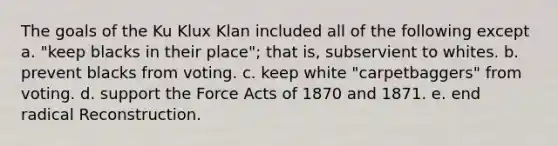 The goals of the <a href='https://www.questionai.com/knowledge/ktiixWUXlT-ku-klux-klan' class='anchor-knowledge'>ku klux klan</a> included all of the following except a. "keep blacks in their place"; that is, subservient to whites. b. prevent blacks from voting. c. keep white "carpetbaggers" from voting. d. support the Force Acts of 1870 and 1871. e. end radical Reconstruction.