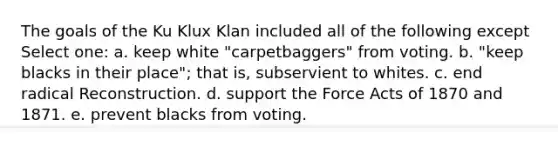 The goals of the Ku Klux Klan included all of the following except Select one: a. keep white "carpetbaggers" from voting. b. "keep blacks in their place"; that is, subservient to whites. c. end radical Reconstruction. d. support the Force Acts of 1870 and 1871. e. prevent blacks from voting.