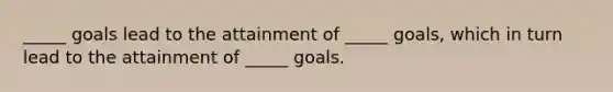 _____ goals lead to the attainment of _____ goals, which in turn lead to the attainment of _____ goals.