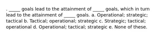 . _____ goals lead to the attainment of _____ goals, which in turn lead to the attainment of _____ goals. a. Operational; strategic; tactical b. Tactical; operational; strategic c. Strategic; tactical; operational d. Operational; tactical; strategic e. None of these.