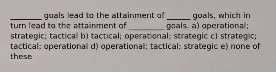 ________ goals lead to the attainment of ______ goals, which in turn lead to the attainment of _________ goals. a) operational; strategic; tactical b) tactical; operational; strategic c) strategic; tactical; operational d) operational; tactical; strategic e) none of these