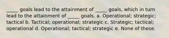 _____ goals lead to the attainment of _____ goals, which in turn lead to the attainment of _____ goals. a. Operational; strategic; tactical b. Tactical; operational; strategic c. Strategic; tactical; operational d. Operational; tactical; strategic e. None of these.